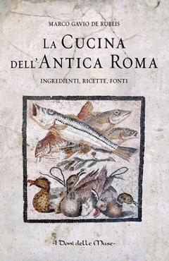 La cucina dell'antica Roma: Ingredienti, ricette, fonti - Marco Gavio De Rubeis