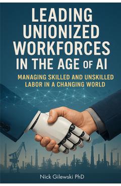 Leading Unionized Workforces in the Age of AI: Managing Skilled and Unskilled Labor in a Changing World - Nick E. Gilewski