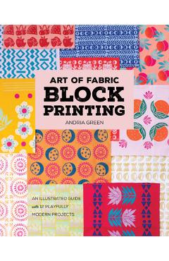 Art of Fabric Block Printing: An Illustrated Guide with 12 Playfully Modern Projects - Andria Green