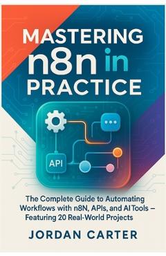 Mastering n8n in Practice: The Complete Guide to Automating Workflows with n8n, APIs, and AI Tools - Featuring 20 Real-World Projects - Jordan Carter
