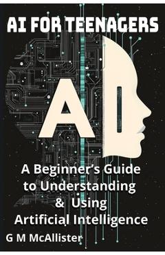 AI for Teenagers: A Beginner's Guide to Understanding & Using Artificial Intelligence - George Mcallister Mckenna