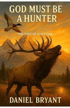 God Must Be a Hunter: The Shot of a Lifetime - Daniel Bryant
