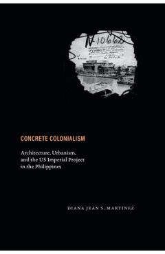 Concrete Colonialism: Architecture, Urbanism, and the Us Imperial Project in the Philippines - Diana Jean S. Martinez