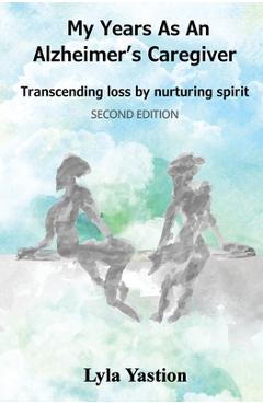 My Years as an Alzheimer's Caregiver: Transcending loss by nurturing spirit - Lyla Yastion