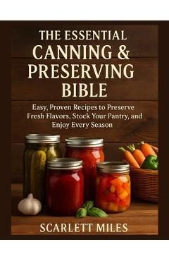 The Essential Canning And Preserving Bible: Easy, Proven Recipes to Preserve Fresh Flavors, Stock Your Pantry, and Enjoy Every Season - Scarlett Miles