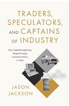 Traders, Speculators, and Captains of Industry: How Capitalist Legitimacy Shaped Foreign Investment Policy in India - Jason Jackson