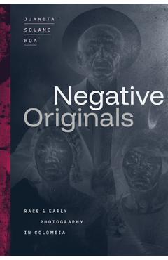 Negative Originals: Race and Early Photography in Colombia - Juanita Solano Roa