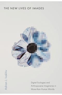 The New Lives of Images: Digital Ecologies and Anthropocene Imaginaries in More-Than-Human Worlds - Adrian J. Ivakhiv