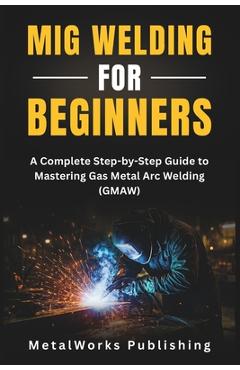 MIG Welding for Beginners: A Complete Step-by-Step Guide to Mastering Gas Metal Arc Welding (GMAW) - Metalworks Publishing