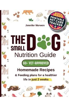 The Small Dog Nutrition Guide: 60+ Vet-Approved Homemade Recipes & Feeding Plans for a Healthier Life in Just 2 Weeks - Jennifer Morwen