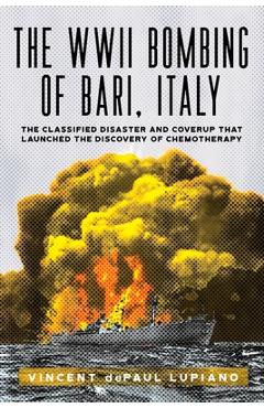 The WWII Bombing of Bari, Italy: The Classified Disaster and Coverup That Launched the Discovery of Chemotherapy - Vincent Depaul Lupiano