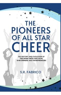 The Pioneers of All Star Cheer: The History and Evolution of the Sport with Tips from Gym Owners and Entrepreneurs - S. R. Fabrico