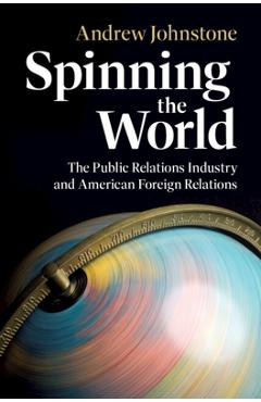 Spinning the World: The Public Relations Industry and American Foreign Relations - Andrew Johnstone