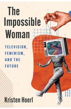 The Impossible Woman: Television, Feminism, and the Future - Kristen Hoerl