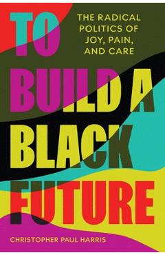 To Build a Black Future: The Radical Politics of Joy, Pain, and Care - Christopher Paul Harris