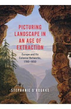 Picturing Landscape in an Age of Extraction: Europe and Its Colonial Networks, 1780-1850 - Stephanie O'rourke