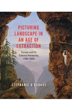 Picturing Landscape in an Age of Extraction: Europe and Its Colonial Networks, 1780-1850 - Stephanie O'rourke