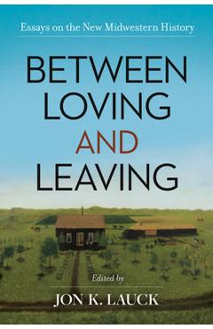 Between Loving and Leaving: Essays on the New Midwestern History - Jon K. Lauck