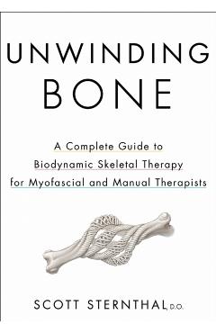 Unwinding Bone: A Complete Guide to Biodynamic Skeletal Therapy for Myofascial and Manual Therapists - Scott Sternthal