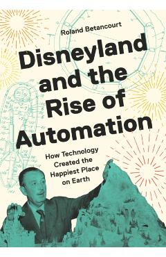 Disneyland and the Rise of Automation: How Technology Created the Happiest Place on Earth - Roland Betancourt