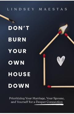 Don't Burn Your Own House Down: Prioritizing Your Marriage, Your Spouse, and Yourself for a Deeper Connection - Lindsey Maestas