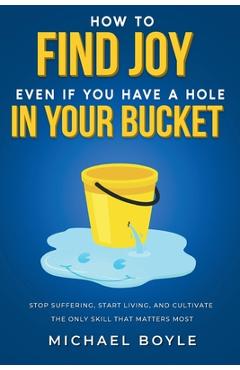 How to Find Joy Even If You Have a Hole in Your Bucket: Stop Suffering, Start Living, and Cultivate the Only Skill that Matters Most - Michael Boyle