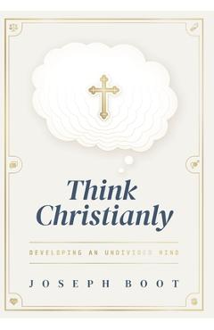 Think Christianly: Developing an Undivided Mind - Joseph Boot