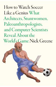 How to Watch Soccer Like a Genius: What Architects, Stuntwomen, Paleoanthropologists, and Computer Scientists Reveal about the World's Game - Nick Greene