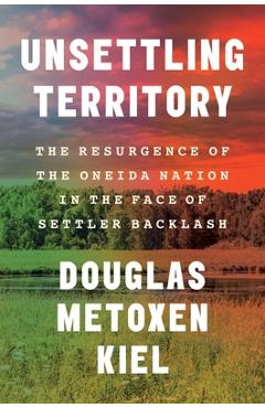 Unsettling Territory: The Resurgence of the Oneida Nation in the Face of Settler Backlash - Douglas Metoxen Kiel