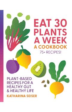 Eat 30 Plants a Week: A Cookbook: Plant-Based Recipes for a Healthy Gut & Healthy Life - 75+ Recipes! - Katharina Seiser
