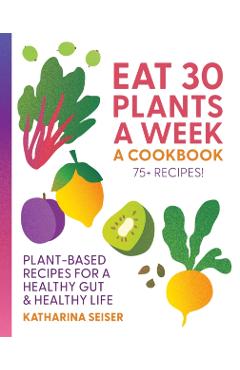 Eat 30 Plants a Week: A Cookbook: Plant-Based Recipes for a Healthy Gut & Healthy Life - 75+ Recipes! - Katharina Seiser