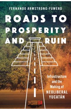 Roads to Prosperity and Ruin: Infrastructure and the Making of Neoliberal Yucatán - Fernando Armstrong-fumero