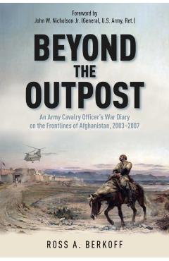 Beyond the Outpost: An Army Cavalry Officer's War Diary on the Frontlines of Afghanistan, 2003 - 2007 - Ross A. Berkoff