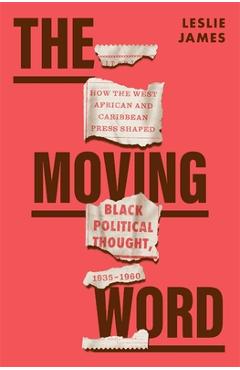 The Moving Word: How the West African and Caribbean Press Shaped Black Political Thought, 1935-1960 - Leslie James