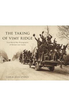 The Taking of Vimy Ridge: First World War Photographs of William Ivor Castle - Carla-jean Stokes