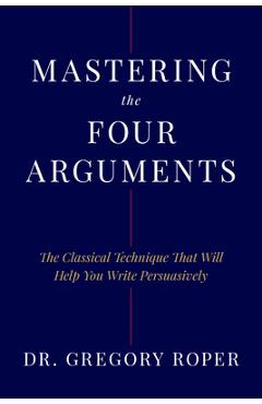 Mastering the Four Arguments: The Classical Technique That Will Help You Write Persuasively - Gregory Roper