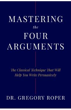 Mastering the Four Arguments: The Classical Technique That Will Help You Write Persuasively - Gregory Roper