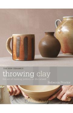 Throwing Clay: The Art of Making Pottery on the Wheel - Rebecca Proctor