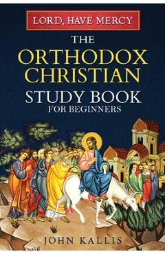Lord, Have Mercy: The Orthodox Christian Study Book for Beginners - Understanding Christianity Through 2000 Years of Holy Tradition - John Kallis