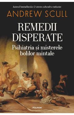 Remedii disperate. Psihiatria si misterele bolilor mintale - Andrew Scull