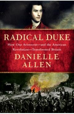 Radical Duke: How One Aristocrat and the American Revolution Transformed Britain - Danielle Allen