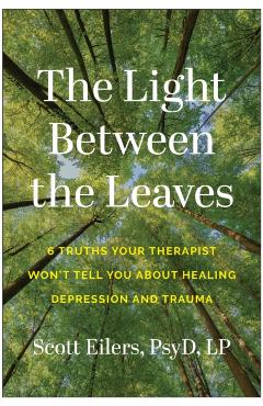 The Light Between the Leaves: 6 Truths Your Therapist Won't Tell You about Healing Depression and Trauma - Scott Eilers