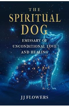The Spiritual Dog: Emissary of Unconditional Love and Healing - Jj Flowers