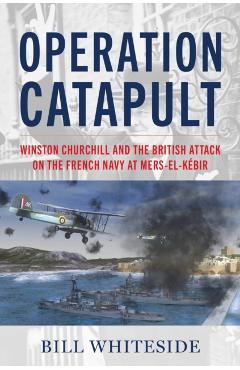 Operation Catapult: Winston Churchill and the British Attack on the French Navy at Mers-El-Kébir - Bill Whiteside