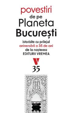 Povestiri de pe Planeta Bucuresti. Istorisite cu prilejul aniversarii a 35 de ani de la nasterea Editurii Vremea