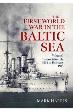 The First World War in the Baltic Sea Volume 1: Essen's Triumph, 1914 to February 1915 - Mark Harris