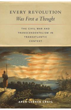 Every Revolution Was First a Thought: The Civil War and Transcendentalism in Transatlantic Context - Aren Lerner Craig