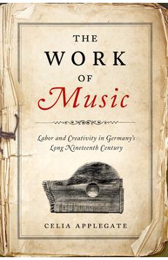 The Work of Music: Labor and Creativity in Germany's Long Nineteenth Century - Celia Applegate
