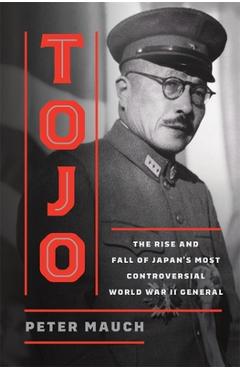 Tojo: The Rise and Fall of Japan's Most Controversial World War II General - Peter Mauch