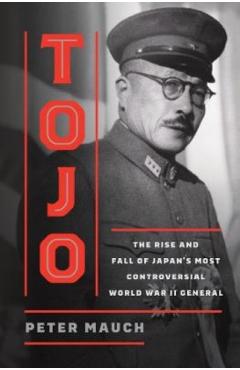 Tojo: The Rise and Fall of Japan's Most Controversial World War II General - Peter Mauch
